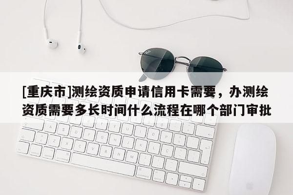[重慶市]測(cè)繪資質(zhì)申請(qǐng)信用卡需要，辦測(cè)繪資質(zhì)需要多長(zhǎng)時(shí)間什么流程在哪個(gè)部門審批
