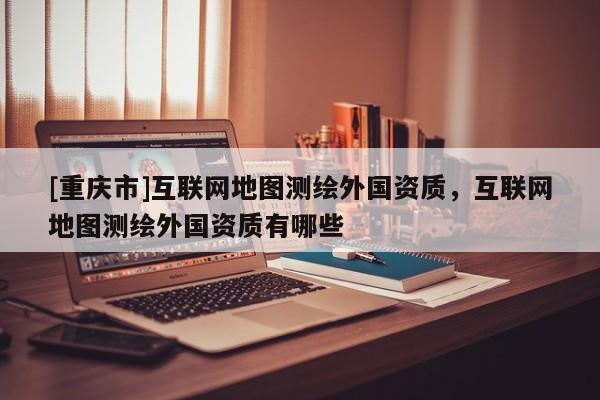 [重慶市]互聯(lián)網(wǎng)地圖測(cè)繪外國(guó)資質(zhì)，互聯(lián)網(wǎng)地圖測(cè)繪外國(guó)資質(zhì)有哪些
