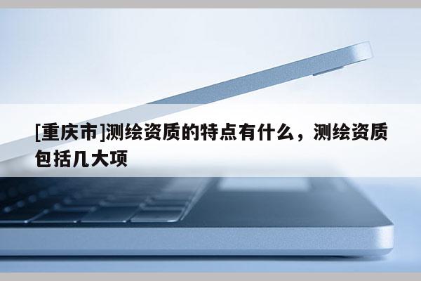 [重慶市]測(cè)繪資質(zhì)的特點(diǎn)有什么，測(cè)繪資質(zhì)包括幾大項(xiàng)