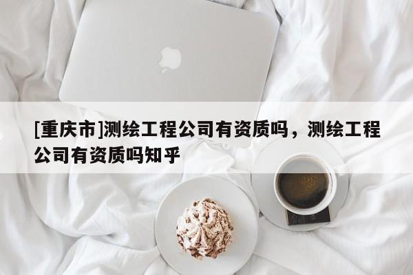 [重慶市]測(cè)繪工程公司有資質(zhì)嗎，測(cè)繪工程公司有資質(zhì)嗎知乎