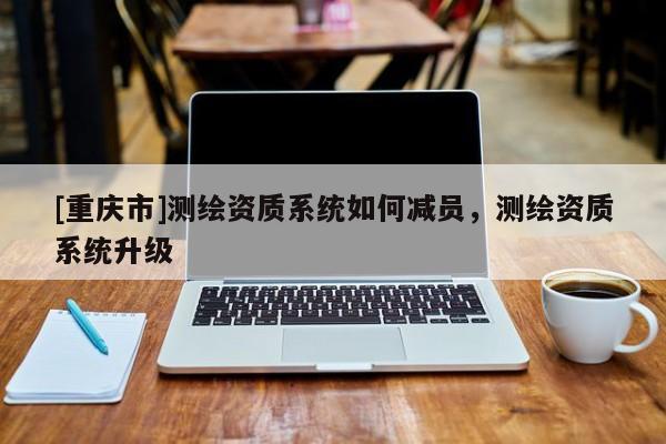 [重慶市]測繪資質(zhì)系統(tǒng)如何減員，測繪資質(zhì)系統(tǒng)升級