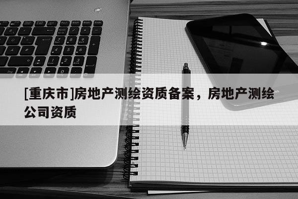 [重慶市]房地產(chǎn)測繪資質(zhì)備案，房地產(chǎn)測繪公司資質(zhì)