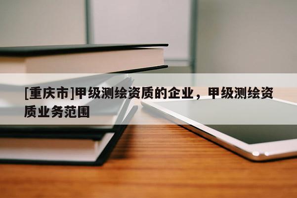 [重慶市]甲級測繪資質(zhì)的企業(yè)，甲級測繪資質(zhì)業(yè)務(wù)范圍