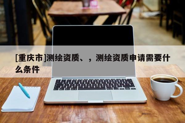 [重慶市]測(cè)繪資質(zhì)、，測(cè)繪資質(zhì)申請(qǐng)需要什么條件