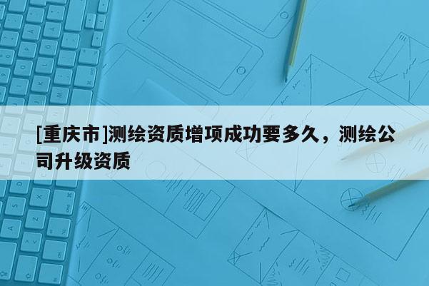 [重慶市]測(cè)繪資質(zhì)增項(xiàng)成功要多久，測(cè)繪公司升級(jí)資質(zhì)
