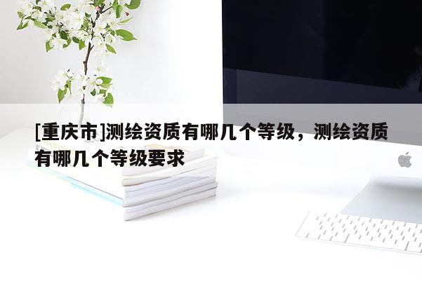 [重慶市]測(cè)繪資質(zhì)有哪幾個(gè)等級(jí)，測(cè)繪資質(zhì)有哪幾個(gè)等級(jí)要求
