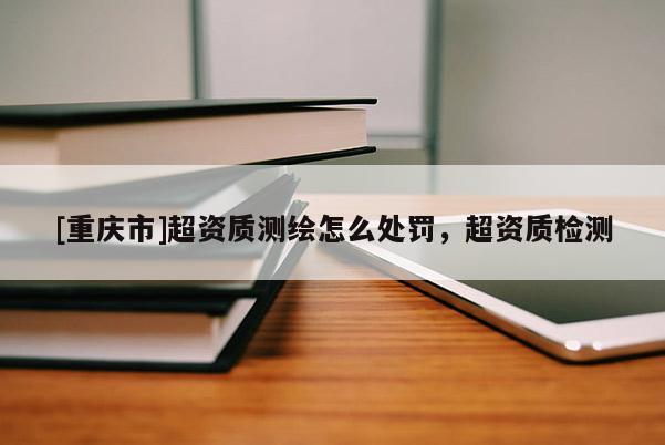 [重慶市]超資質(zhì)測繪怎么處罰，超資質(zhì)檢測