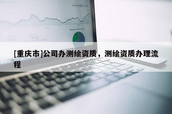 [重慶市]公司辦測(cè)繪資質(zhì)，測(cè)繪資質(zhì)辦理流程