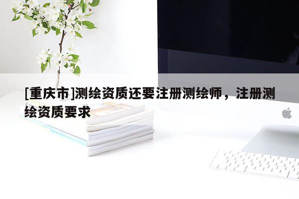 [重慶市]測(cè)繪資質(zhì)還要注冊(cè)測(cè)繪師，注冊(cè)測(cè)繪資質(zhì)要求
