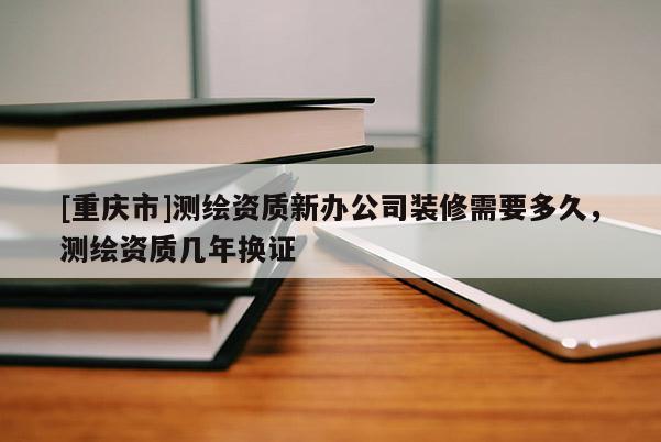 [重慶市]測繪資質(zhì)新辦公司裝修需要多久，測繪資質(zhì)幾年換證