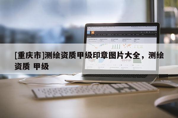 [重慶市]測繪資質(zhì)甲級印章圖片大全，測繪資質(zhì) 甲級