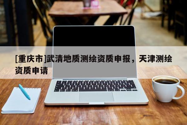 [重慶市]武清地質(zhì)測繪資質(zhì)申報，天津測繪資質(zhì)申請