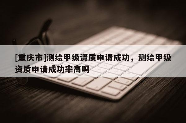 [重慶市]測繪甲級資質(zhì)申請成功，測繪甲級資質(zhì)申請成功率高嗎