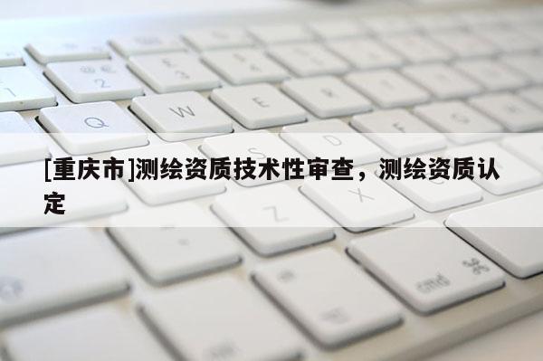 [重慶市]測繪資質(zhì)技術(shù)性審查，測繪資質(zhì)認(rèn)定