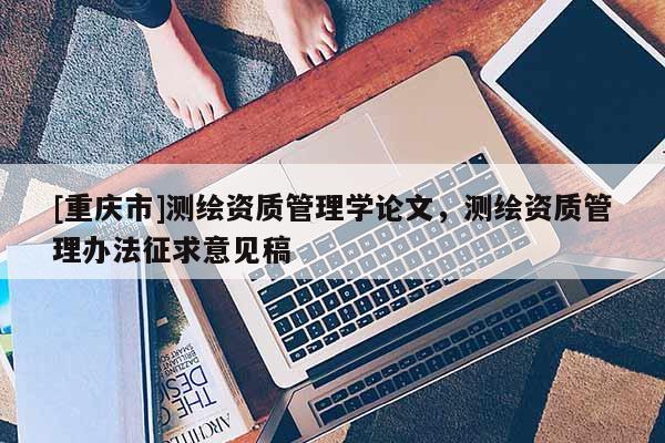 [重慶市]測繪資質(zhì)管理學(xué)論文，測繪資質(zhì)管理辦法征求意見稿