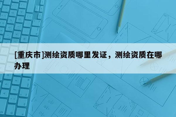 [重慶市]測繪資質(zhì)哪里發(fā)證，測繪資質(zhì)在哪辦理