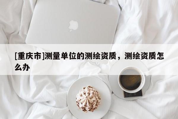 [重慶市]測(cè)量單位的測(cè)繪資質(zhì)，測(cè)繪資質(zhì)怎么辦