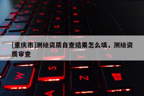 [重慶市]測繪資質(zhì)自查結(jié)果怎么填，測繪資質(zhì)審查