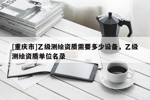 [重慶市]乙級測繪資質(zhì)需要多少設(shè)備，乙級測繪資質(zhì)單位名錄