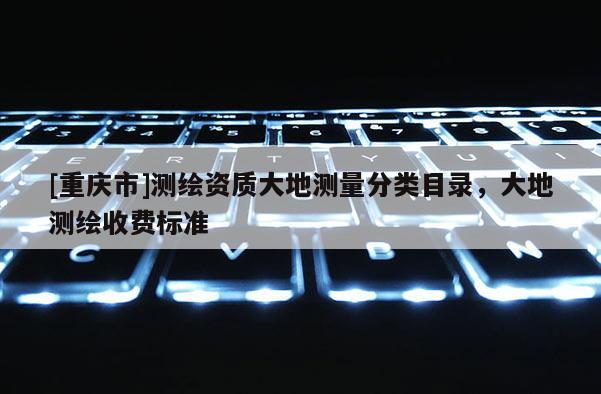 [重慶市]測(cè)繪資質(zhì)大地測(cè)量分類目錄，大地測(cè)繪收費(fèi)標(biāo)準(zhǔn)