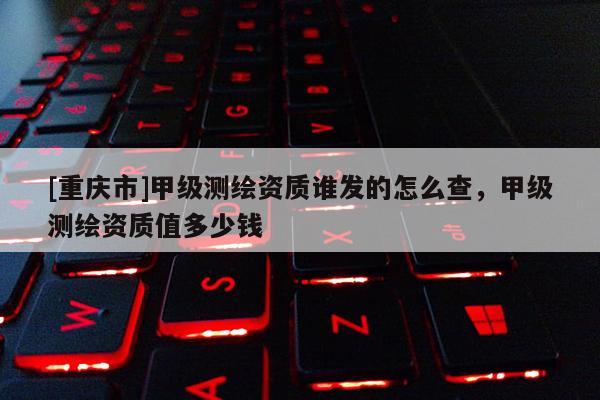 [重慶市]甲級(jí)測(cè)繪資質(zhì)誰發(fā)的怎么查，甲級(jí)測(cè)繪資質(zhì)值多少錢