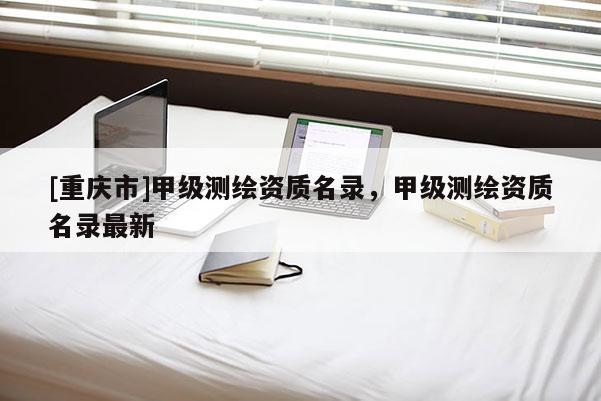 [重慶市]甲級(jí)測(cè)繪資質(zhì)名錄，甲級(jí)測(cè)繪資質(zhì)名錄最新