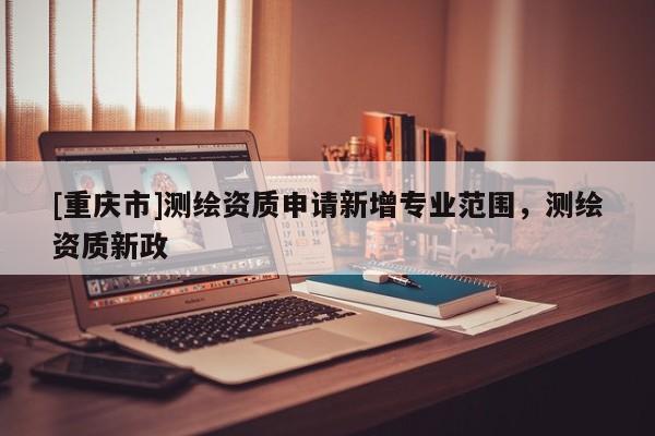 [重慶市]測繪資質(zhì)申請新增專業(yè)范圍，測繪資質(zhì)新政