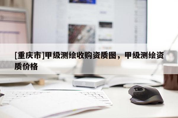 [重慶市]甲級測繪收購資質(zhì)圖，甲級測繪資質(zhì)價格
