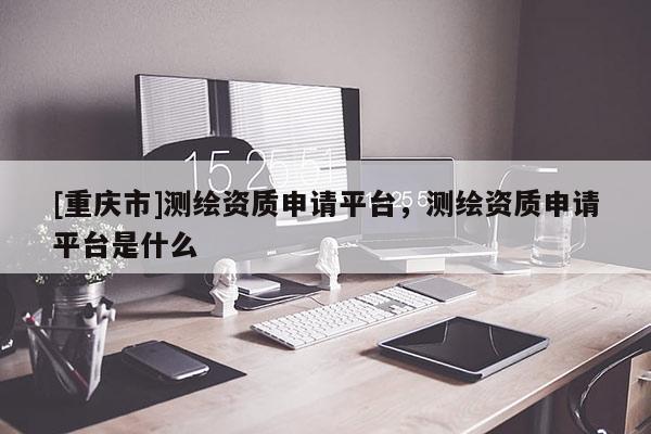[重慶市]測繪資質(zhì)申請(qǐng)平臺(tái)，測繪資質(zhì)申請(qǐng)平臺(tái)是什么