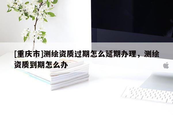 [重慶市]測繪資質(zhì)過期怎么延期辦理，測繪資質(zhì)到期怎么辦