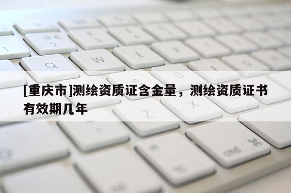 [重慶市]測繪資質(zhì)證含金量，測繪資質(zhì)證書有效期幾年
