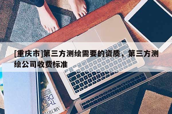 [重慶市]第三方測(cè)繪需要的資質(zhì)，第三方測(cè)繪公司收費(fèi)標(biāo)準(zhǔn)