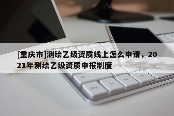 [重慶市]測繪乙級資質線上怎么申請，2021年測繪乙級資質申報制度
