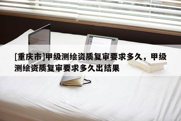 [重慶市]甲級(jí)測(cè)繪資質(zhì)復(fù)審要求多久，甲級(jí)測(cè)繪資質(zhì)復(fù)審要求多久出結(jié)果