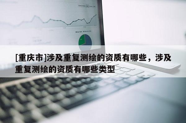 [重慶市]涉及重復(fù)測繪的資質(zhì)有哪些，涉及重復(fù)測繪的資質(zhì)有哪些類型