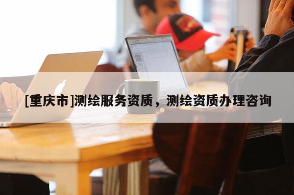 [重慶市]測(cè)繪服務(wù)資質(zhì)，測(cè)繪資質(zhì)辦理咨詢