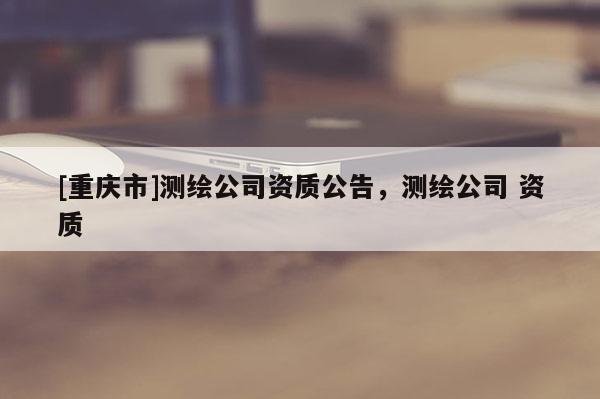 [重慶市]測繪公司資質(zhì)公告，測繪公司 資質(zhì)