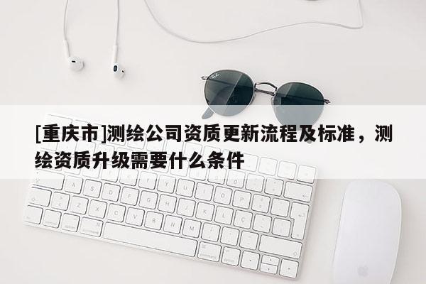 [重慶市]測繪公司資質(zhì)更新流程及標(biāo)準(zhǔn)，測繪資質(zhì)升級需要什么條件