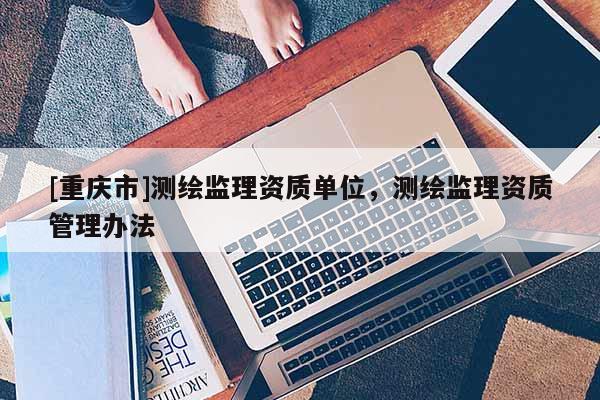 [重慶市]測繪監(jiān)理資質(zhì)單位，測繪監(jiān)理資質(zhì)管理辦法