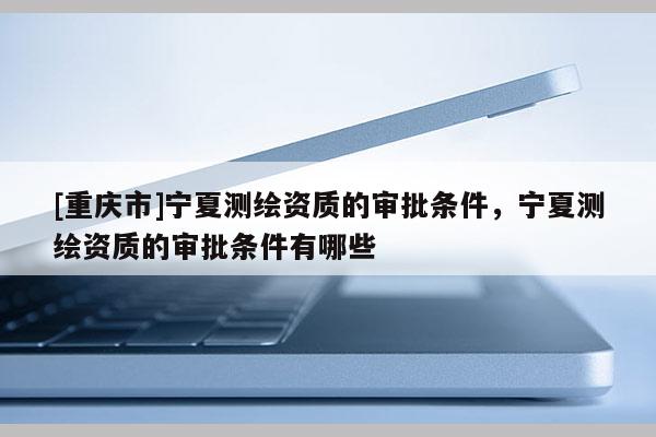 [重慶市]寧夏測(cè)繪資質(zhì)的審批條件，寧夏測(cè)繪資質(zhì)的審批條件有哪些