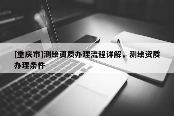 [重慶市]測繪資質(zhì)辦理流程詳解，測繪資質(zhì)辦理條件