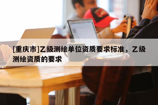 [重慶市]乙級測繪單位資質要求標準，乙級測繪資質的要求