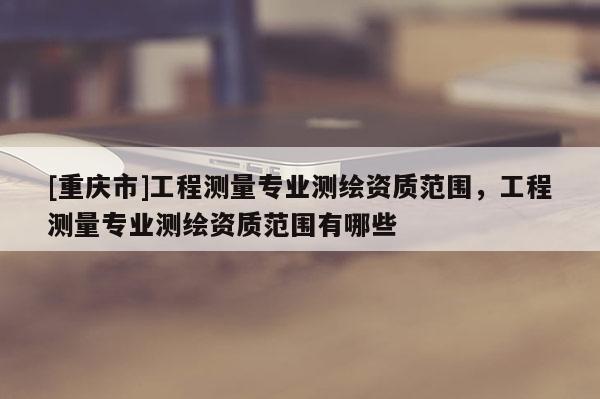 [重慶市]工程測量專業(yè)測繪資質(zhì)范圍，工程測量專業(yè)測繪資質(zhì)范圍有哪些