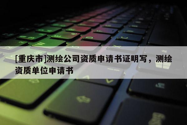 [重慶市]測繪公司資質(zhì)申請書證明寫，測繪資質(zhì)單位申請書