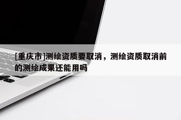 [重慶市]測(cè)繪資質(zhì)要取消，測(cè)繪資質(zhì)取消前的測(cè)繪成果還能用嗎