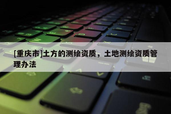 [重慶市]土方的測繪資質(zhì)，土地測繪資質(zhì)管理辦法