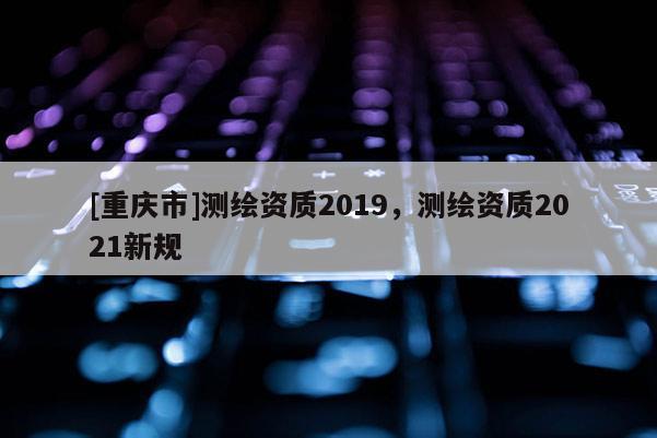 [重慶市]測繪資質(zhì)2019，測繪資質(zhì)2021新規(guī)
