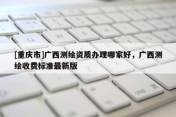 [重慶市]廣西測(cè)繪資質(zhì)辦理哪家好，廣西測(cè)繪收費(fèi)標(biāo)準(zhǔn)最新版