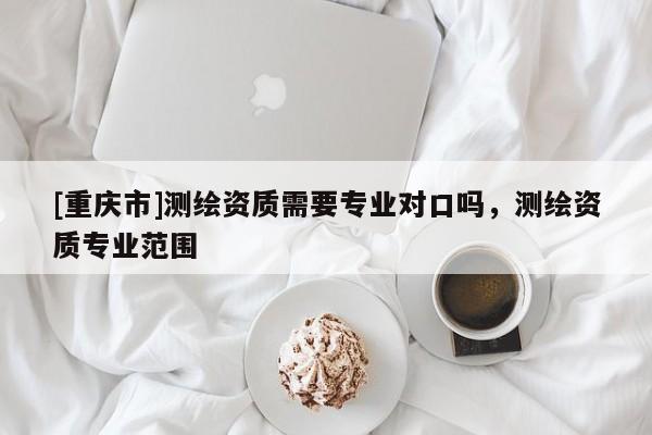 [重慶市]測(cè)繪資質(zhì)需要專業(yè)對(duì)口嗎，測(cè)繪資質(zhì)專業(yè)范圍