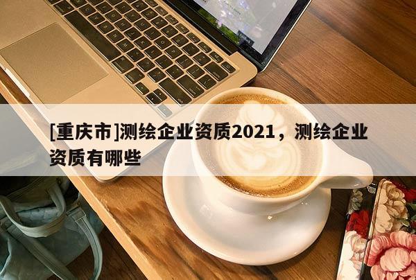 [重慶市]測(cè)繪企業(yè)資質(zhì)2021，測(cè)繪企業(yè)資質(zhì)有哪些